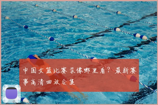 中国女篮比赛录像哪里看?最新赛事高清回放合集