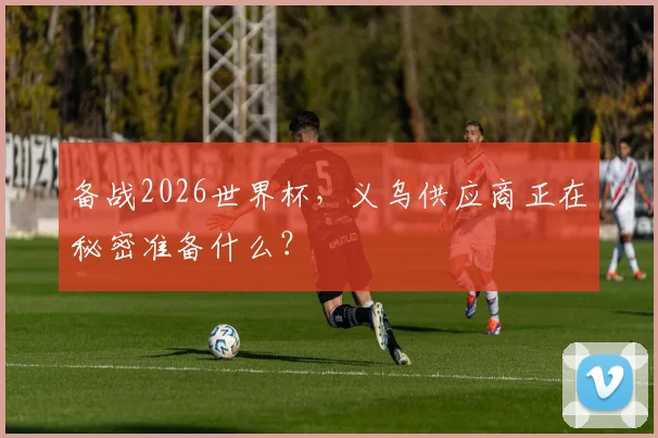 备战2026世界杯，义乌供应商正在秘密准备什么？