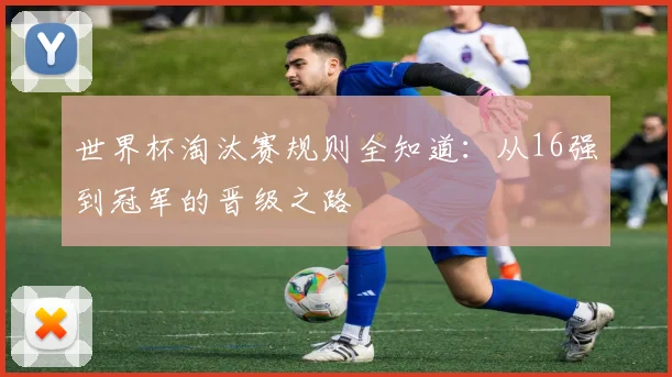 世界杯淘汰赛规则全知道：从16强到冠军的晋级之路