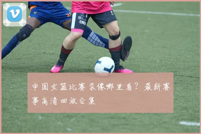 中国女篮比赛录像哪里看?最新赛事高清回放合集
